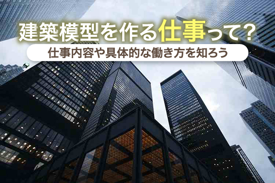 建築模型を作る仕事って？仕事内容や具体的な働き方を知ろう